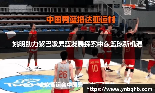 姚明助力黎巴嫩男篮发展探索中东篮球新机遇