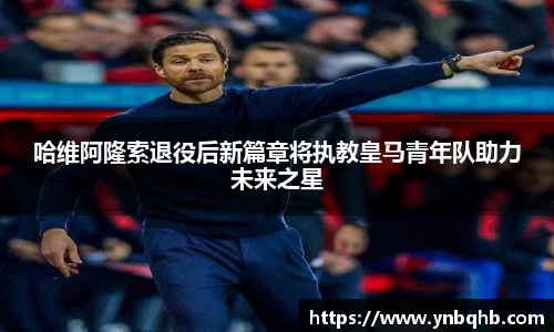 哈维阿隆索退役后新篇章将执教皇马青年队助力未来之星